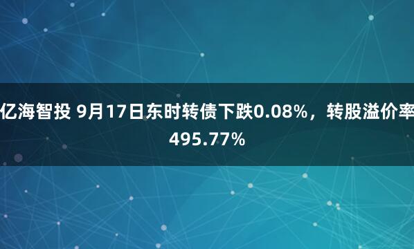 亿海智投 9月17日东时转债下跌0.08%，转股溢价率495.77%
