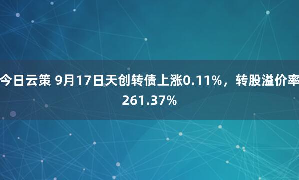 今日云策 9月17日天创转债上涨0.11%，转股溢价率261.37%