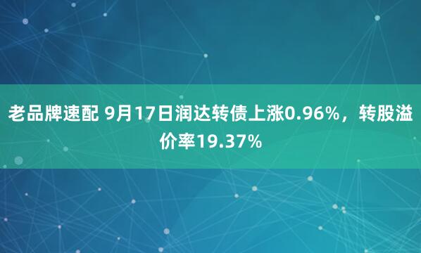 老品牌速配 9月17日润达转债上涨0.96%，转股溢价率19.37%