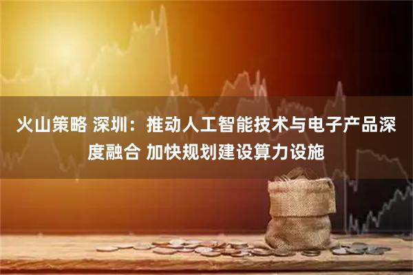 火山策略 深圳：推动人工智能技术与电子产品深度融合 加快规划建设算力设施