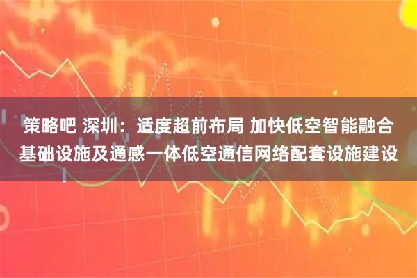 策略吧 深圳：适度超前布局 加快低空智能融合基础设施及通感一体低空通信网络配套设施建设