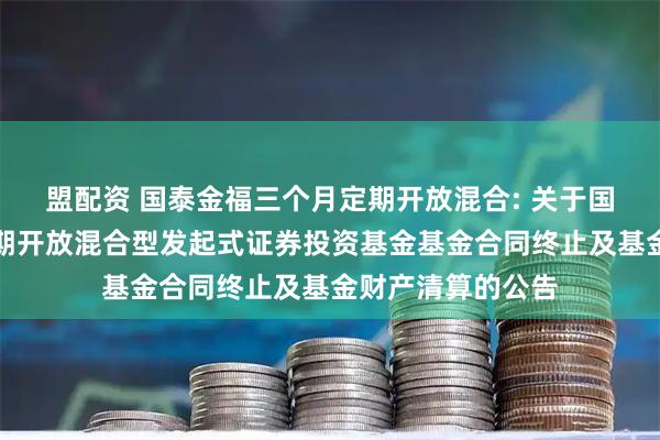盟配资 国泰金福三个月定期开放混合: 关于国泰金福三个月定期开放混合型发起式证券投资基金基金合同终止及基金财产清算的公告