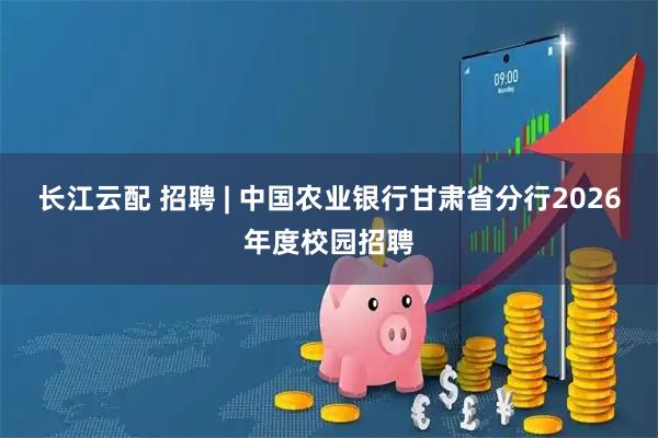 长江云配 招聘 | 中国农业银行甘肃省分行2026年度校园招聘