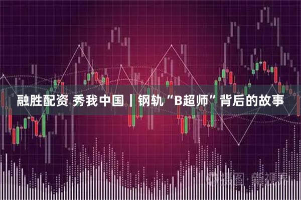 融胜配资 秀我中国｜钢轨“B超师”背后的故事