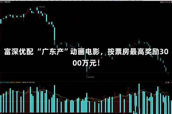 富深优配 “广东产”动画电影，按票房最高奖励3000万元！
