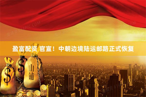 盈富配资 官宣！中朝边境陆运邮路正式恢复
