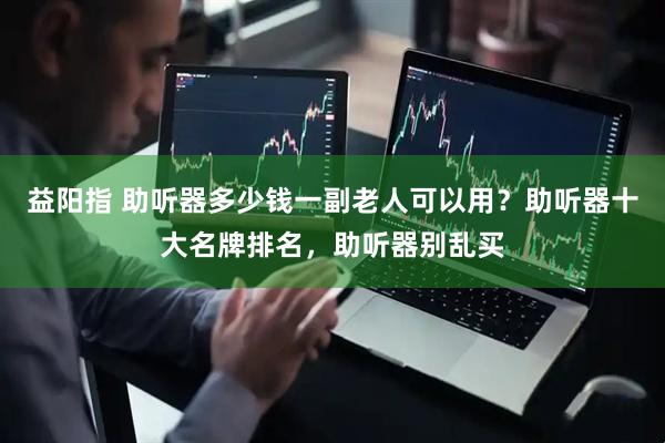 益阳指 助听器多少钱一副老人可以用？助听器十大名牌排名，助听器别乱买