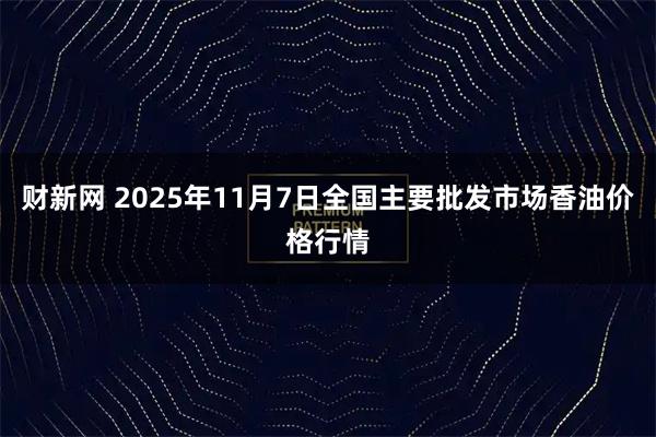 财新网 2025年11月7日全国主要批发市场香油价格行情