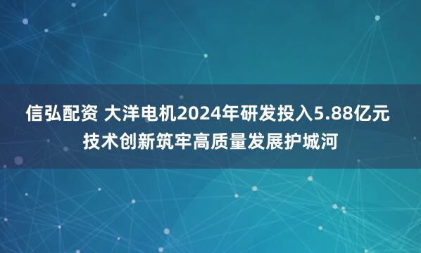 信弘配资 大洋电机2024年研发投入5.88亿元 技术创新筑牢高质量发展护城河
