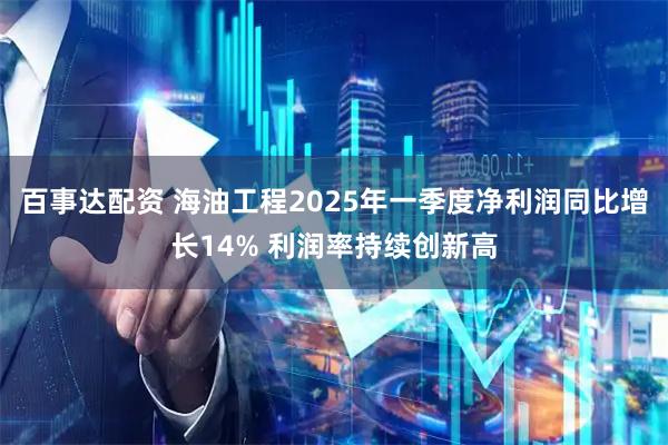 百事达配资 海油工程2025年一季度净利润同比增长14% 利润率持续创新高
