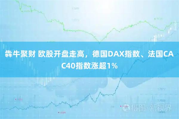 犇牛聚财 欧股开盘走高，德国DAX指数、法国CAC40指数涨超1%