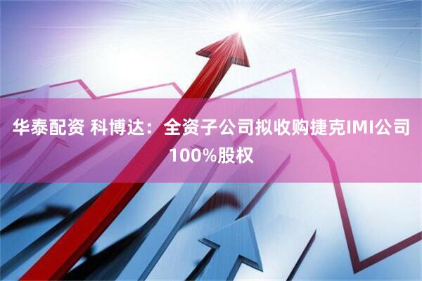 华泰配资 科博达：全资子公司拟收购捷克IMI公司100%股权