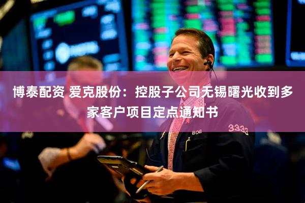 博泰配资 爱克股份：控股子公司无锡曙光收到多家客户项目定点通知书
