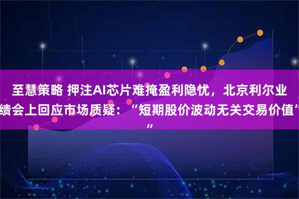 至慧策略 押注AI芯片难掩盈利隐忧，北京利尔业绩会上回应市场质疑：“短期股价波动无关交易价值”