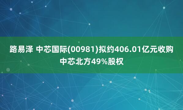 路易泽 中芯国际(00981)拟约406.01亿元收购中芯北方49%股权