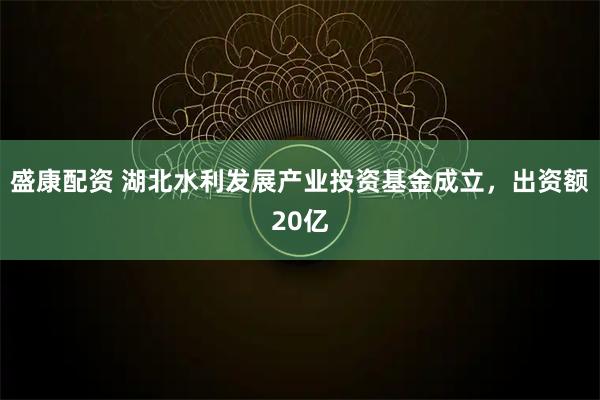 盛康配资 湖北水利发展产业投资基金成立，出资额20亿