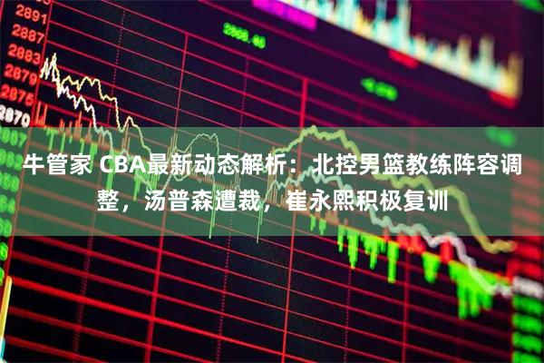 牛管家 CBA最新动态解析：北控男篮教练阵容调整，汤普森遭裁，崔永熙积极复训