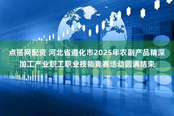点搭网配资 河北省遵化市2025年农副产品精深加工产业职工职业技能竞赛活动圆满结束