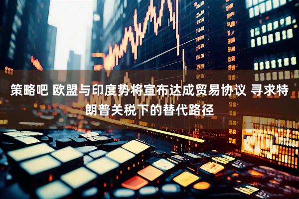 策略吧 欧盟与印度势将宣布达成贸易协议 寻求特朗普关税下的替代路径