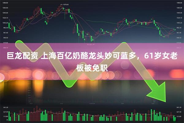巨龙配资 上海百亿奶酪龙头妙可蓝多，61岁女老板被免职