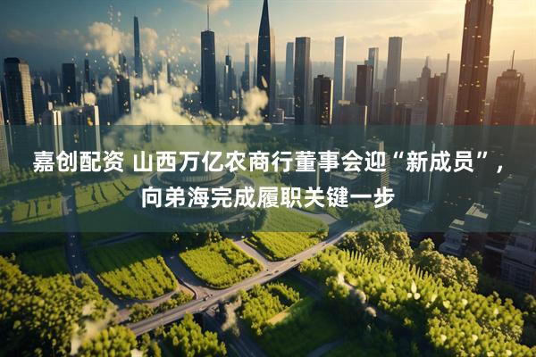 嘉创配资 山西万亿农商行董事会迎“新成员”，向弟海完成履职关键一步