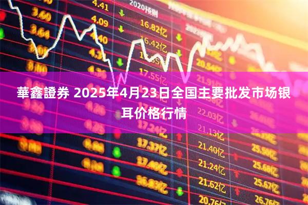 華鑫證券 2025年4月23日全国主要批发市场银耳价格行情