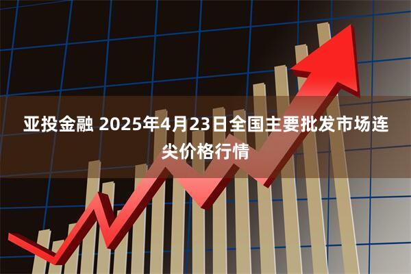 亚投金融 2025年4月23日全国主要批发市场连尖价格行情