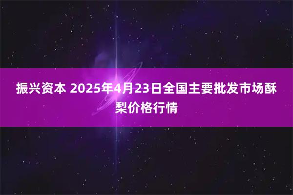 振兴资本 2025年4月23日全国主要批发市场酥梨价格行情