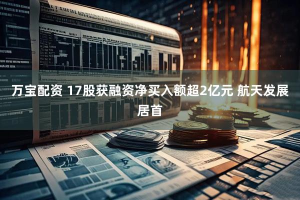 万宝配资 17股获融资净买入额超2亿元 航天发展居首