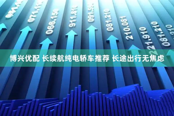 博兴优配 长续航纯电轿车推荐 长途出行无焦虑