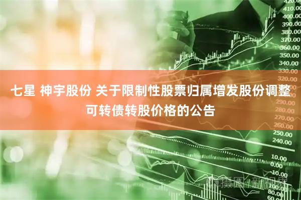 七星 神宇股份 关于限制性股票归属增发股份调整可转债转股价格的公告