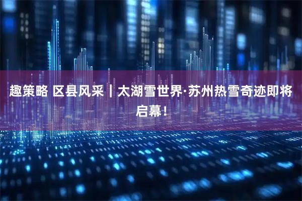 趣策略 区县风采｜太湖雪世界·苏州热雪奇迹即将启幕！