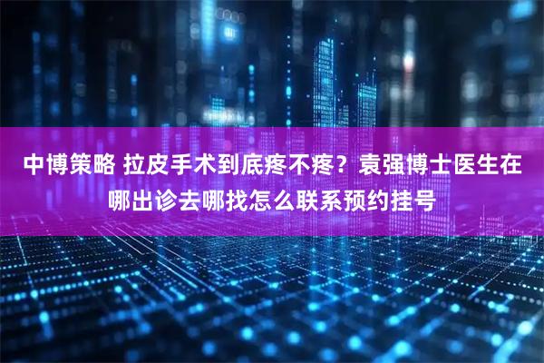 中博策略 拉皮手术到底疼不疼？袁强博士医生在哪出诊去哪找怎么联系预约挂号