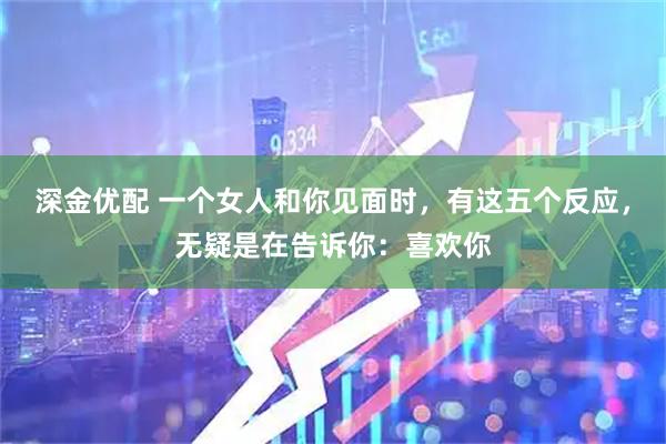 深金优配 一个女人和你见面时,有这五个反应,无疑是在告诉你:喜欢你