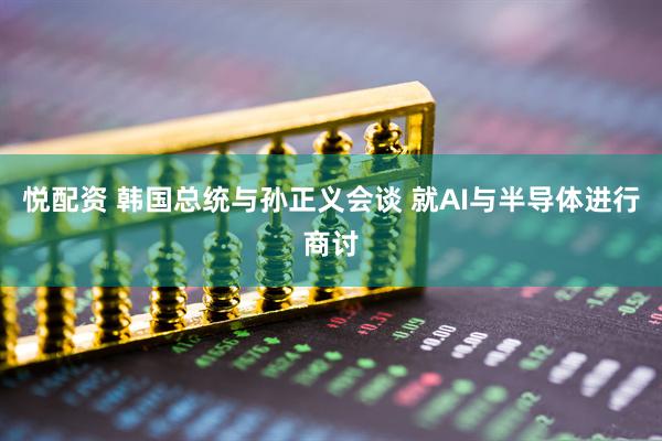 悦配资 韩国总统与孙正义会谈 就AI与半导体进行商讨