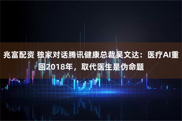 兆富配资 独家对话腾讯健康总裁吴文达:医疗AI重回2018年,取代医生是伪命题