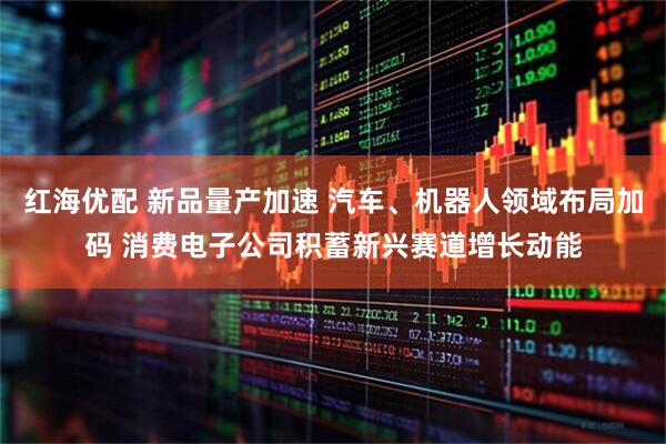 红海优配 新品量产加速 汽车、机器人领域布局加码 消费电子公司积蓄新兴赛道增长动能