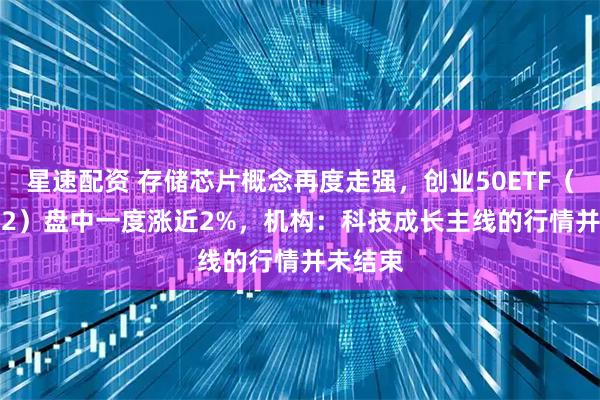 星速配资 存储芯片概念再度走强，创业50ETF（159682）盘中一度涨近2%，机构：科技成长主线的行情并未结束