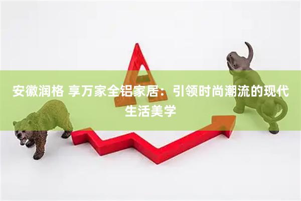 安徽润格 享万家全铝家居：引领时尚潮流的现代生活美学