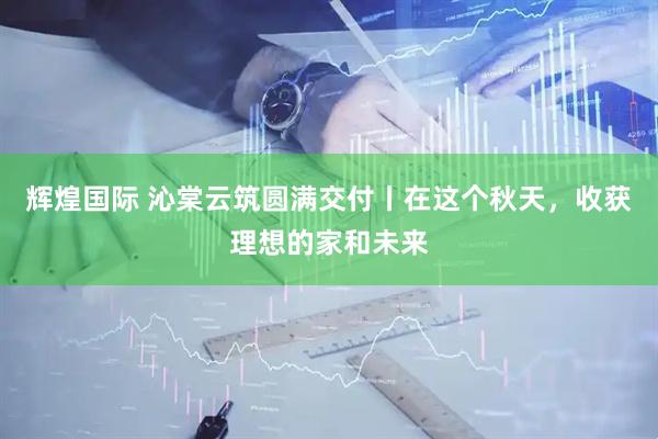 辉煌国际 沁棠云筑圆满交付丨在这个秋天，收获理想的家和未来