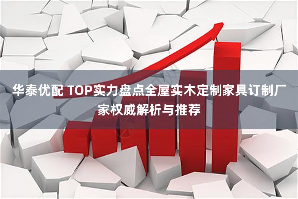 华泰优配 TOP实力盘点全屋实木定制家具订制厂家权威解析与推荐