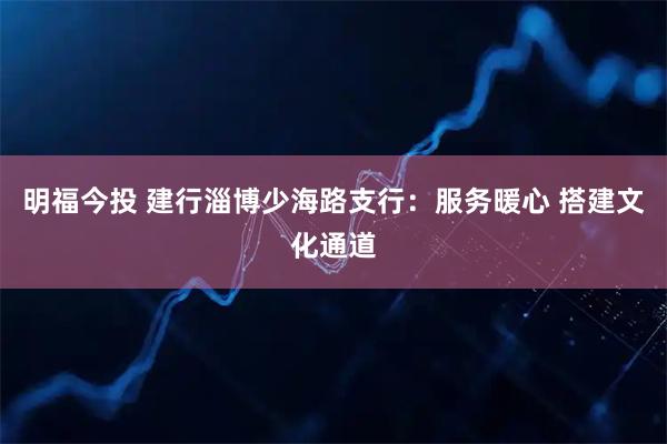 明福今投 建行淄博少海路支行：服务暖心 搭建文化通道