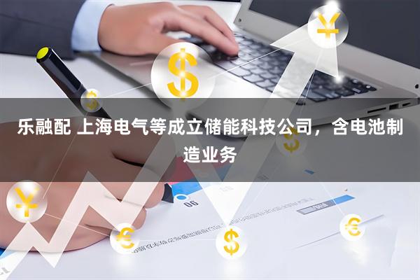 乐融配 上海电气等成立储能科技公司，含电池制造业务
