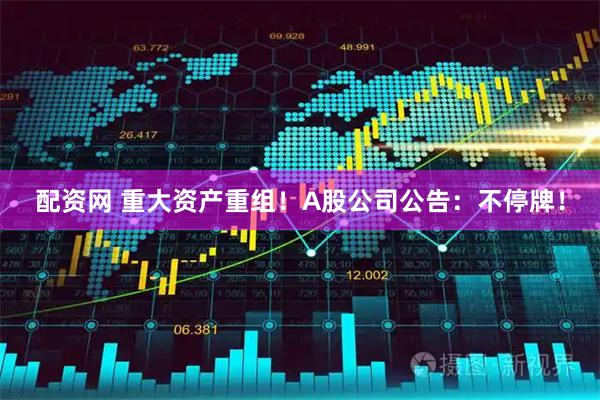 配资网 重大资产重组！A股公司公告：不停牌！