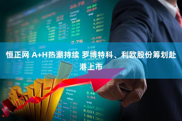 恒正网 A+H热潮持续 罗博特科、利欧股份筹划赴港上市