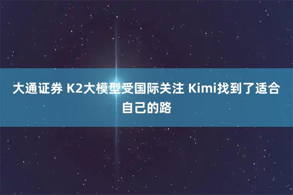 大通证券 K2大模型受国际关注 Kimi找到了适合自己的路