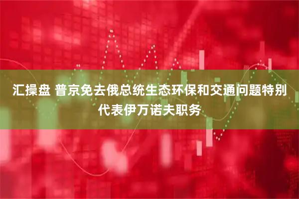 汇操盘 普京免去俄总统生态环保和交通问题特别代表伊万诺夫职务