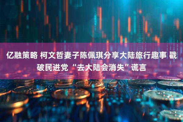 亿融策略 柯文哲妻子陈佩琪分享大陆旅行趣事 戳破民进党 “去大陆会消失”谎言