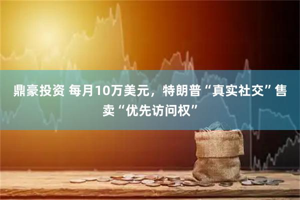鼎豪投资 每月10万美元，特朗普“真实社交”售卖“优先访问权”